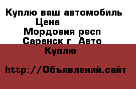 Куплю ваш автомобиль  › Цена ­ 200 000 - Мордовия респ., Саранск г. Авто » Куплю   